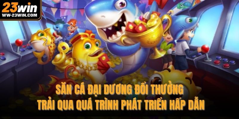 Săn cá đại dương đổi thưởng trải qua quá trình phát triển hấp dẫn